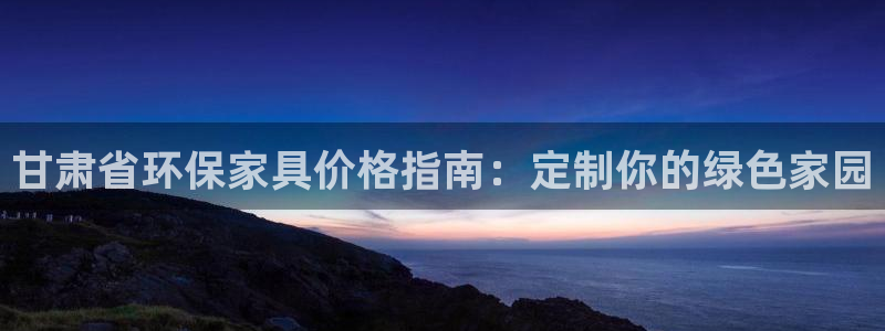 杏耀平台在线注册：甘肃省环保家具价格指南：定制你的绿色家园